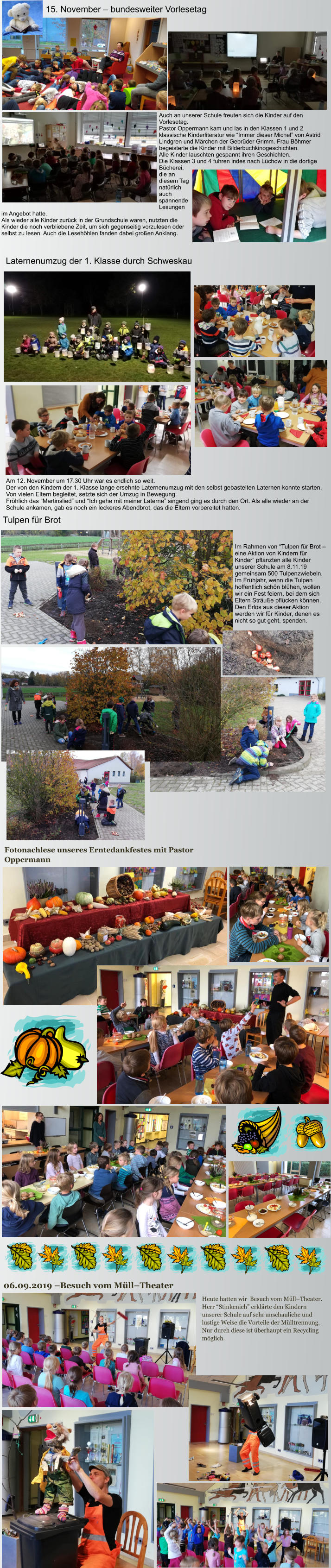 Heute hatten wir  Besuch vom Müll–Theater. Herr “Stinkenich” erklärte den Kindern unserer Schule auf sehr anschauliche und lustige Weise die Vorteile der Mülltrennung. Nur durch diese ist überhaupt ein Recycling möglich.  06.09.2019 –Besuch vom Müll–Theater Fotonachlese unseres Erntedankfestes mit Pastor Oppermann Tulpen für Brot Im Rahmen von “Tulpen für Brot – eine Aktion von Kindern für Kinder” pflanzten alle Kinder unserer Schule am 8.11.19 gemeinsam 500 Tulpenzwiebeln. Im Frühjahr, wenn die Tulpen hoffentlich schön blühen, wollen wir ein Fest feiern, bei dem sich Eltern Sträuße pflücken können. Den Erlös aus dieser Aktion werden wir für Kinder, denen es nicht so gut geht, spenden. Laternenumzug der 1. Klasse durch Schweskau  Am 12. November um 17.30 Uhr war es endlich so weit.  Der von den Kindern der 1. Klasse lange ersehnte Laternenumzug mit den selbst gebastelten Laternen konnte starten. Von vielen Eltern begleitet, setzte sich der Umzug in Bewegung.  Fröhlich das “Martinslied” und “Ich gehe mit meiner Laterne” singend ging es durch den Ort. Als alle wieder an der Schule ankamen, gab es noch ein leckeres Abendbrot, das die Eltern vorbereitet hatten. 15. November – bundesweiter Vorlesetag  Auch an unserer Schule freuten sich die Kinder auf den Vorlesetag.  Pastor Oppermann kam und las in den Klassen 1 und 2 klassische Kinderliteratur wie “Immer dieser Michel” von Astrid Lindgren und Märchen der Gebrüder Grimm. Frau Böhmer begeisterte die Kinder mit Bilderbuchkinogeschichten. Alle Kinder lauschten gespannt ihren Geschichten. Die Klassen 3 und 4 fuhren indes nach Lüchow in die dortige Bücherei, die an diesem Tag natürlich auch spannende Lesungen im Angebot hatte. Als wieder alle Kinder zurück in der Grundschule waren, nutzten die Kinder die noch verbliebene Zeit, um sich gegenseitig vorzulesen oder selbst zu lesen. Auch die Lesehöhlen fanden dabei großen Anklang.
