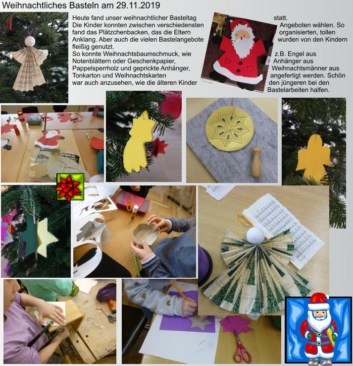 Weihnachtliches Basteln am 29.11.2019 Heute fand unser weihnachtlicher Basteltag statt.  Die Kinder konnten zwischen verschiedensten Angeboten wählen. So fand das Plätzchenbacken, das die Eltern organisierten, tollen Anklang. Aber auch die vielen Bastelangebote wurden von den Kindern fleißig genutzt. So konnte Weihnachtsbaumschmuck, wie z.B. Engel aus Notenblättern oder Geschenkpapier, Anhänger aus Pappelsperrholz und geprickte Anhänger, Weihnachtsmänner aus Tonkarton und Weihnachtskarten angefertigt werden. Schön war auch anzusehen, wie die älteren Kinder den jüngeren bei den Bastelarbeiten halfen.