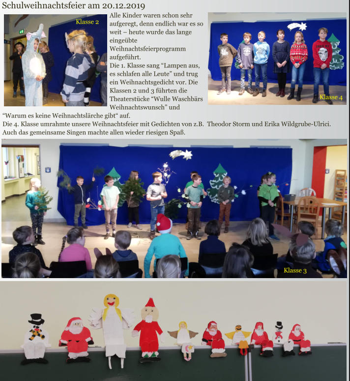 Alle Kinder waren schon sehr aufgeregt, denn endlich war es so weit – heute wurde das lange eingeübte Weihnachtsfeierprogramm aufgeführt.  Die 1. Klasse sang “Lampen aus, es schlafen alle Leute” und trug ein Weihnachtsgedicht vor. Die Klassen 2 und 3 führten die Theaterstücke “Wulle Waschbärs Weihnachtswunsch” und “Warum es keine Weihnachtslärche gibt“ auf.  Die 4. Klasse umrahmte unsere Weihnachtsfeier mit Gedichten von z.B.  Theodor Storm und Erika Wildgrube-Ulrici.  Auch das gemeinsame Singen machte allen wieder riesigen Spaß. Schulweihnachtsfeier am 20.12.2019 Klasse 4 Klasse 2 Klasse 3