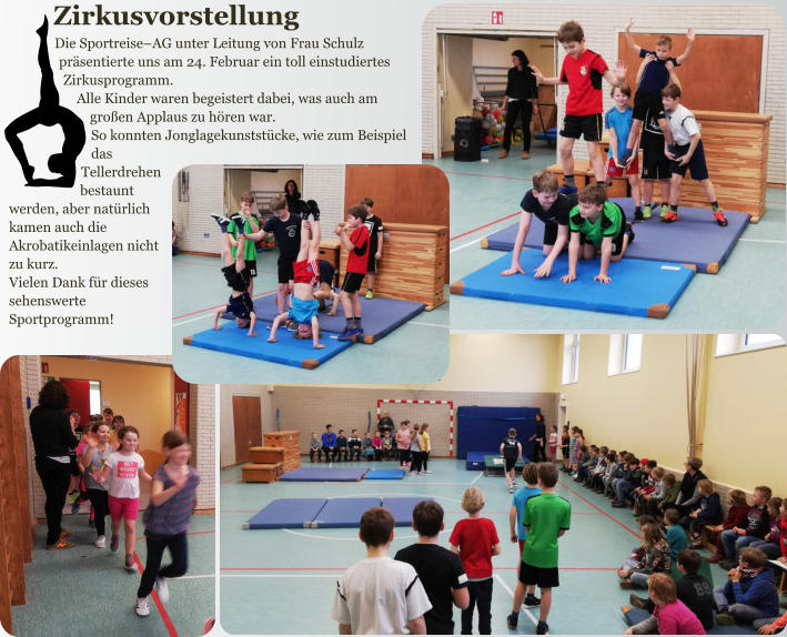 Zirkusvorstellung Die Sportreise–AG unter Leitung von Frau Schulz präsentierte uns am 24. Februar ein toll einstudiertes Zirkusprogramm. Alle Kinder waren begeistert dabei, was auch am großen Applaus zu hören war. So konnten Jonglagekunststücke, wie zum Beispiel das Tellerdrehen bestaunt werden, aber natürlich kamen auch die Akrobatikeinlagen nicht zu kurz. Vielen Dank für dieses sehenswerte Sportprogramm! ablesbar war.