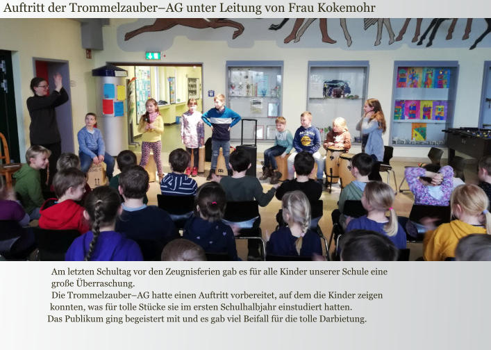 Auftritt der Trommelzauber–AG unter Leitung von Frau Kokemohr Am letzten Schultag vor den Zeugnisferien gab es für alle Kinder unserer Schule eine große Überraschung.  Die Trommelzauber–AG hatte einen Auftritt vorbereitet, auf dem die Kinder zeigen konnten, was für tolle Stücke sie im ersten Schulhalbjahr einstudiert hatten.  Das Publikum ging begeistert mit und es gab viel Beifall für die tolle Darbietung.
