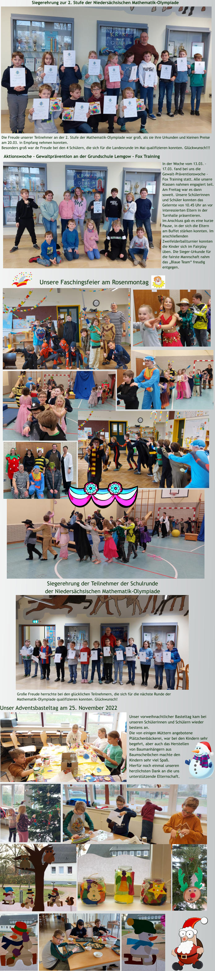 Unser vorweihnachtlicher Basteltag kam bei unseren Schülerinnen und Schülern wieder bestens an.  Die von einigen Müttern angebotene Plätzchenbäckerei, war bei den Kindern sehr begehrt, aber auch das Herstellen von Baumanhängern aus Baumscheibchen machte den Kindern sehr viel Spaß. Hierfür noch einmal unseren herzlichsten Dank an die uns unterstützende Elternschaft. Unser Adventsbasteltag am 25. November 2022 Siegerehrung der Teilnehmer der Schulrunde  der Niedersächsischen Mathematik-Olympiade Große Freude herrschte bei den glücklichen Teilnehmern, die sich für die nächste Runde der Mathematik-Olympiade qualifizieren konnten. Glückwunsch! Unsere Faschingsfeier am Rosenmontag  Siegerehrung zur 2. Stufe der Niedersächsischen Mathematik-Olympiade Die Freude unserer Teilnehmer an der 2. Stufe der Mathematik-Olympiade war groß, als sie ihre Urkunden und kleinen Preise am 20.03. in Empfang nehmen konnten.  Besonders groß war de Freude bei den 4 Schülern, die sich für die Landesrunde im Mai qualifizieren konnten. Glückwunsch!!! Aktionswoche - Gewaltprävention an der Grundschule Lemgow - Fox Training In der Woche vom 13.03. - 17.03. fand bei uns die Gewalt-Präventionswoche - Fox Training statt. Alle unsere Klassen nahmen engagiert teil. Am Freitag war es dann soweit. Unsere Schülerinnen und Schüler konnten das Gelernte von 10.45 Uhr an vor interessierten Eltern in der Turnhalle präsentieren. Im Anschluss gab es eine kurze Pause, in der sich die Eltern am Buffet stärken konnten. Im anschließenden Zweifelderballturnier konnten die Kinder sich im Fairplay üben. Die Sieger-Urkunde für die fairste Mannschaft nahm das „Blaue Team“ freudig entgegen.